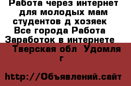 Работа через интернет для молодых мам,студентов,д/хозяек - Все города Работа » Заработок в интернете   . Тверская обл.,Удомля г.